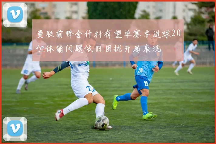 曼联前锋舍什科有望单赛季进球20但体能问题依旧困扰开局表现