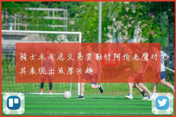 骑士未考虑交易贾勒特阿伦老鹰对其表现出浓厚兴趣
