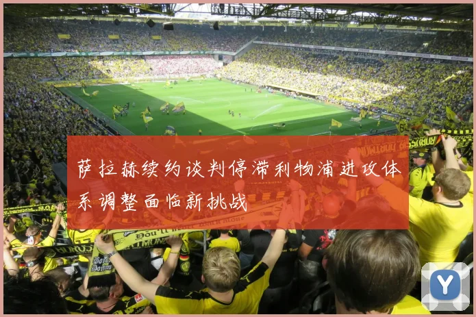萨拉赫续约谈判停滞利物浦进攻体系调整面临新挑战