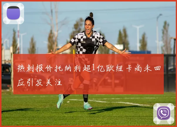 热刺报价托纳利超1亿欧纽卡尚未回应引发关注