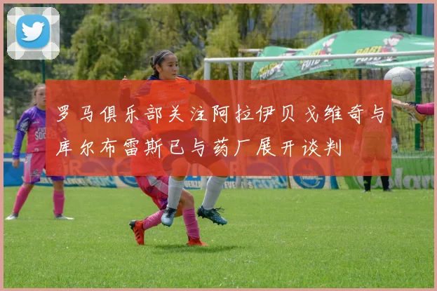 罗马俱乐部关注阿拉伊贝戈维奇与库尔布雷斯已与药厂展开谈判