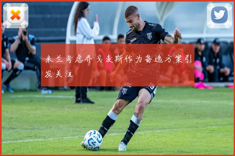 米兰考虑乔戈麦斯作为备选方案引发关注