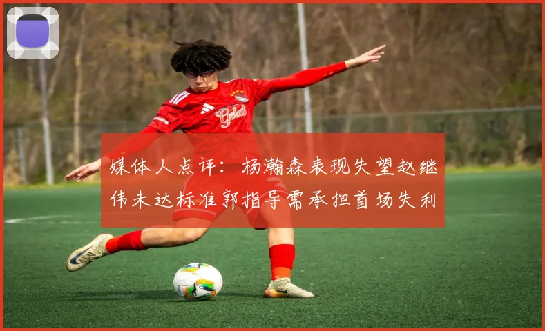 媒体人点评：杨瀚森表现失望赵继伟未达标准郭指导需承担首场失利责任