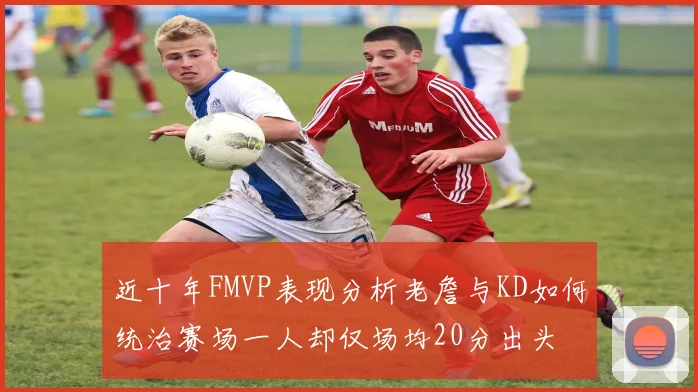 近十年FMVP表现分析老詹与KD如何统治赛场一人却仅场均20分出头