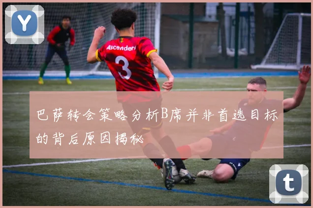 巴萨转会策略分析B席并非首选目标的背后原因揭秘
