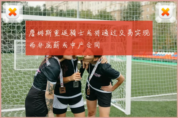 詹姆斯重返骑士或将通过交易实现而非底薪或中产合同