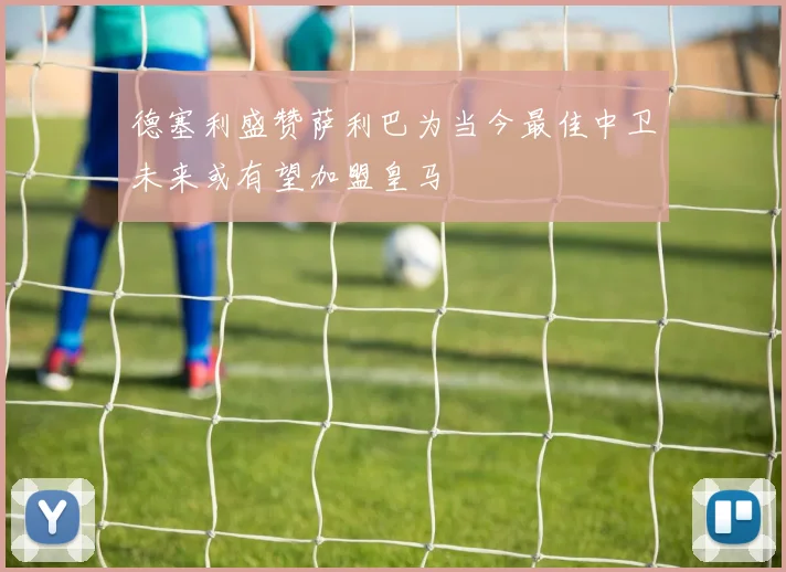 德塞利盛赞萨利巴为当今最佳中卫未来或有望加盟皇马