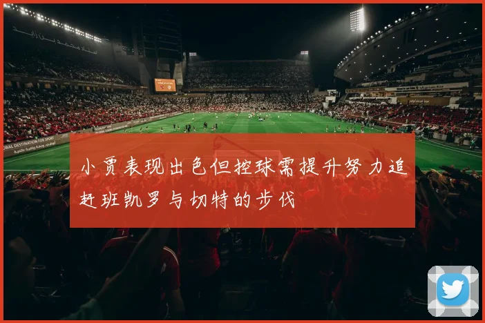 小贾表现出色但控球需提升努力追赶班凯罗与切特的步伐