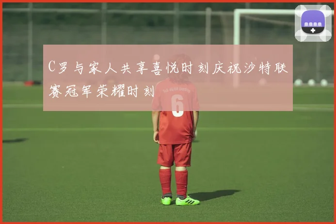 C罗与家人共享喜悦时刻庆祝沙特联赛冠军荣耀时刻