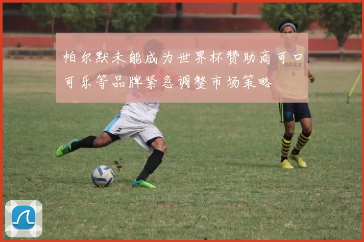帕尔默未能成为世界杯赞助商可口可乐等品牌紧急调整市场策略