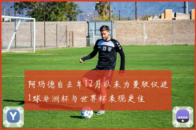 阿玛德自去年12月以来为曼联仅进1球非洲杯与世界杯表现更佳