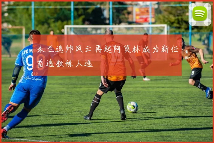 米兰选帅风云再起阿莫林成为新任首选教练人选