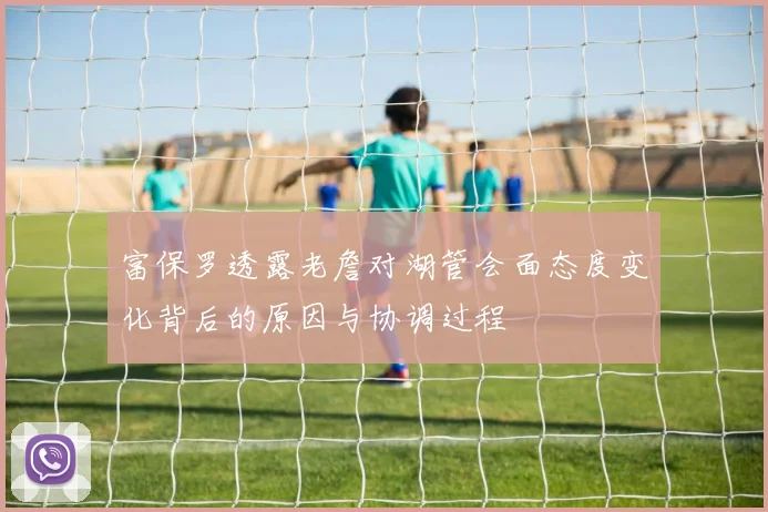 富保罗透露老詹对湖管会面态度变化背后的原因与协调过程