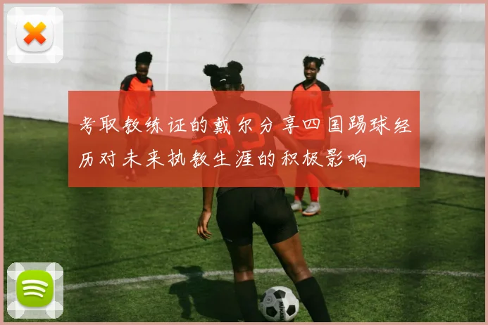 考取教练证的戴尔分享四国踢球经历对未来执教生涯的积极影响