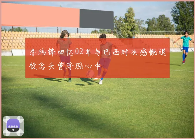 李玮锋回忆02年与巴西对决感慨退役念头曾浮现心中