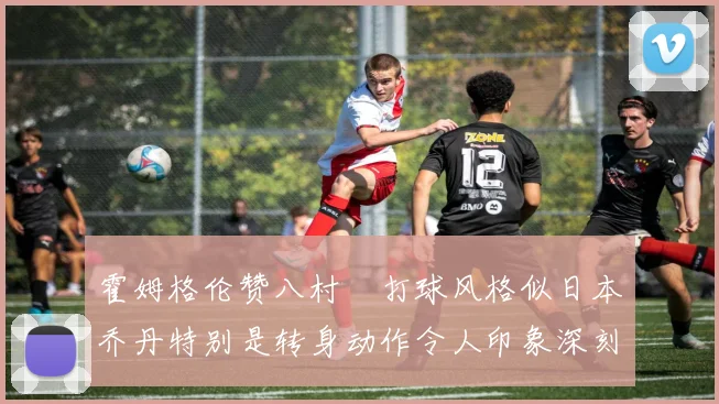 霍姆格伦赞八村塁打球风格似日本乔丹特别是转身动作令人印象深刻