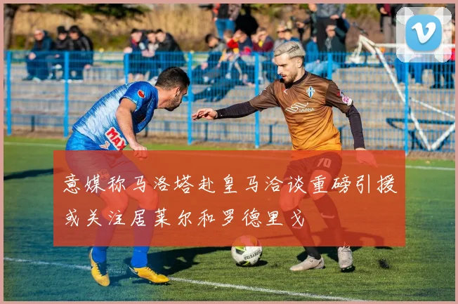 意媒称马洛塔赴皇马洽谈重磅引援或关注居莱尔和罗德里戈