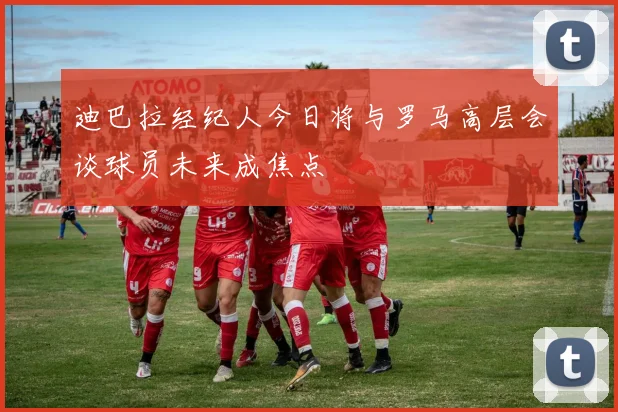 迪巴拉经纪人今日将与罗马高层会谈球员未来成焦点