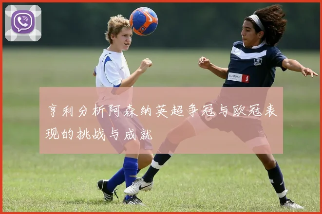 亨利分析阿森纳英超争冠与欧冠表现的挑战与成就