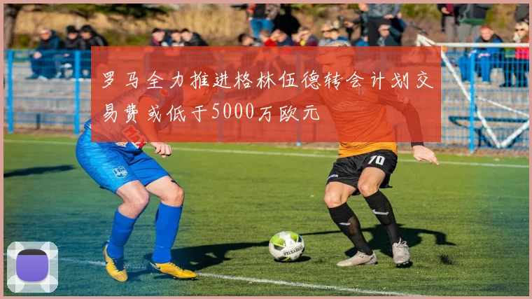 罗马全力推进格林伍德转会计划交易费或低于5000万欧元