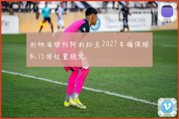 利物浦续约阿利松至2027年确保球队门将位置稳定