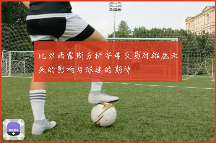 比尔西蒙斯分析字母交易对雄鹿未来的影响与球迷的期待